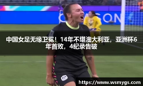 中国女足无缘卫冕！14年不堪澳大利亚，亚洲杯6年首败，4纪录告破